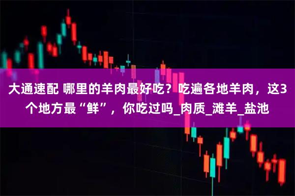 大通速配 哪里的羊肉最好吃？吃遍各地羊肉，这3个地方最“鲜”，你吃过吗_肉质_滩羊_盐池