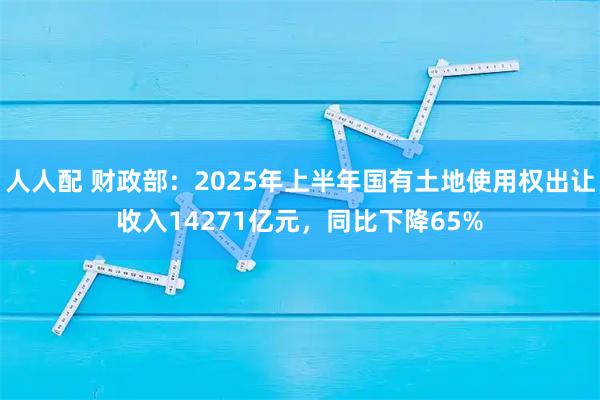 人人配 财政部：2025年上半年国有土地使用权出让收入14271亿元，同比下降65%