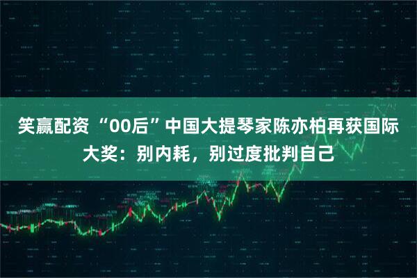 笑赢配资 “00后”中国大提琴家陈亦柏再获国际大奖：别内耗，别过度批判自己
