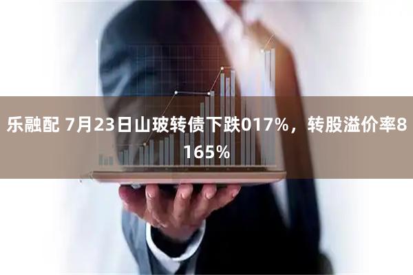 乐融配 7月23日山玻转债下跌017%，转股溢价率8165%