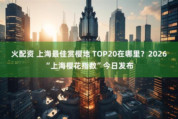 火配资 上海最佳赏樱地 TOP20在哪里？2026“上海樱花指数”今日发布