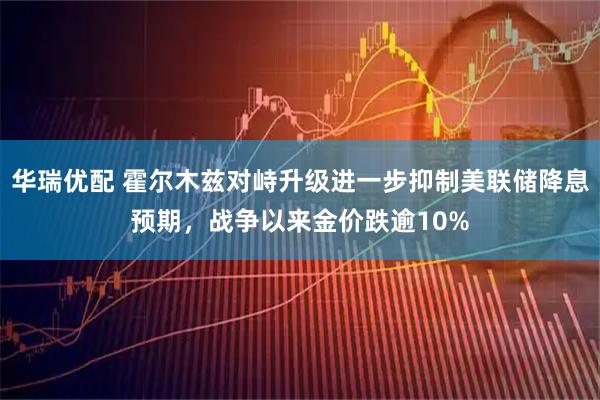 华瑞优配 霍尔木兹对峙升级进一步抑制美联储降息预期，战争以来金价跌逾10%