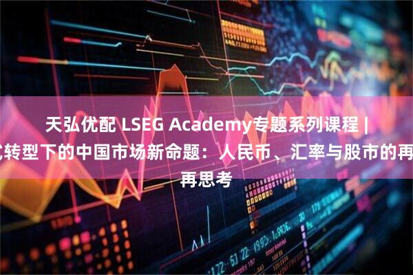 天弘优配 LSEG Academy专题系列课程 | 范式转型下的中国市场新命题：人民币、汇率与股市的再思考